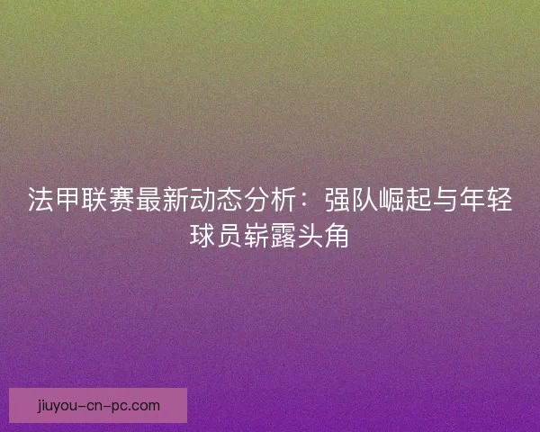 法甲联赛最新动态分析：强队崛起与年轻球员崭露头角