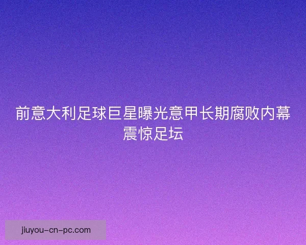 前意大利足球巨星曝光意甲长期腐败内幕震惊足坛