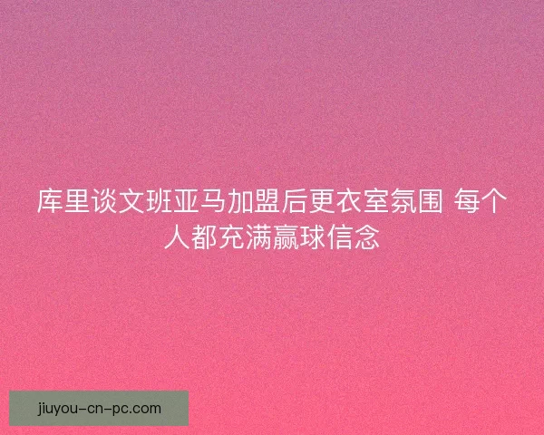 库里谈文班亚马加盟后更衣室氛围 每个人都充满赢球信念