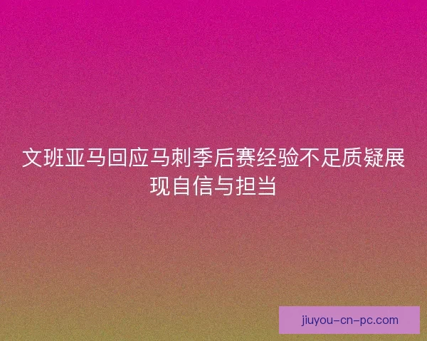 文班亚马回应马刺季后赛经验不足质疑展现自信与担当