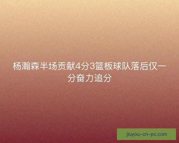 杨瀚森半场贡献4分3篮板球队落后仅一分奋力追分