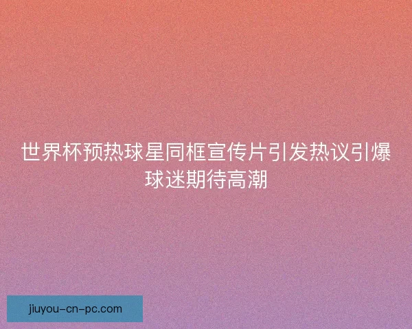 世界杯预热球星同框宣传片引发热议引爆球迷期待高潮