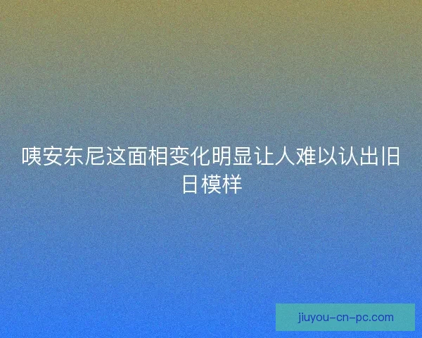 咦安东尼这面相变化明显让人难以认出旧日模样