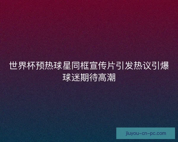 世界杯预热球星同框宣传片引发热议引爆球迷期待高潮