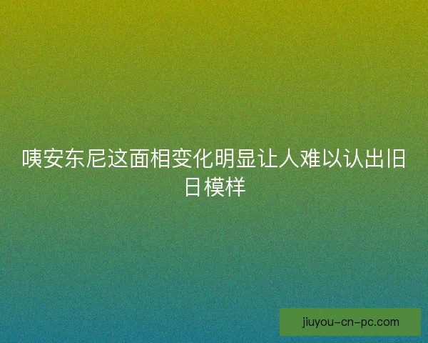 咦安东尼这面相变化明显让人难以认出旧日模样