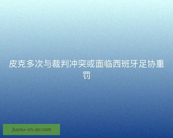 皮克多次与裁判冲突或面临西班牙足协重罚