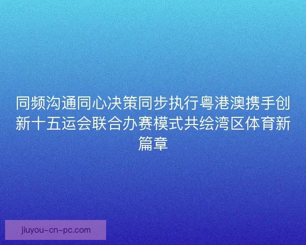 同频沟通同心决策同步执行粤港澳携手创新十五运会联合办赛模式共绘湾区体育新篇章 同频沟通同心决策同步执行粤港澳携手创新十五运会联合办赛模式共绘湾区体育新篇章