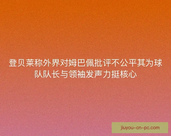 登贝莱称外界对姆巴佩批评不公平其为球队队长与领袖发声力挺核心