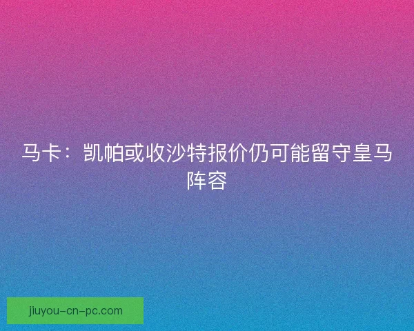 马卡：凯帕或收沙特报价仍可能留守皇马阵容