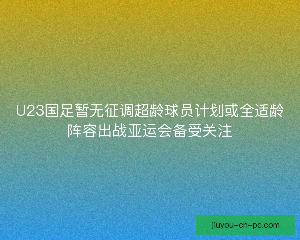 U23国足暂无征调超龄球员计划或全适龄阵容出战亚运会备受关注 U23国足暂无征调超龄球员计划或全适龄阵容出战亚运会备受关注